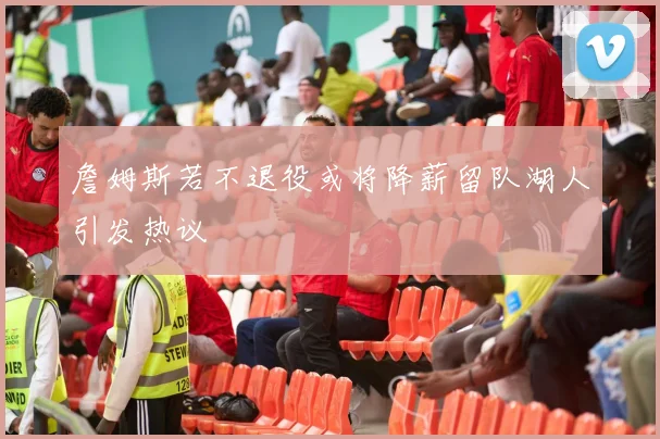 詹姆斯若不退役或将降薪留队湖人引发热议