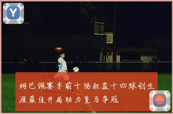 姆巴佩赛季前十场狂轰十四球创生涯最佳开局助力皇马争冠