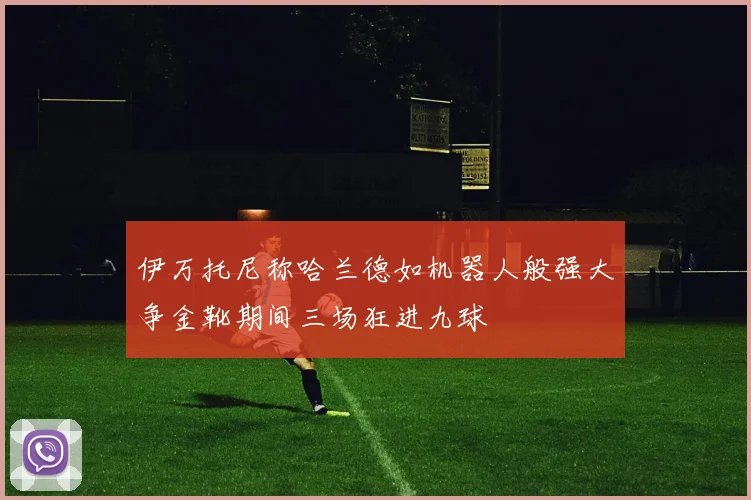 伊万托尼称哈兰德如机器人般强大争金靴期间三场狂进九球