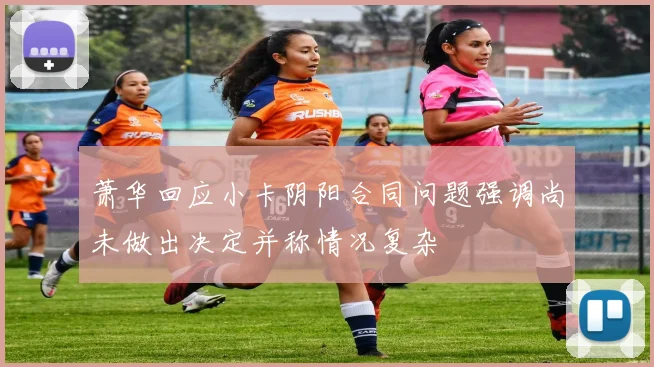 萧华回应小卡阴阳合同问题强调尚未做出决定并称情况复杂