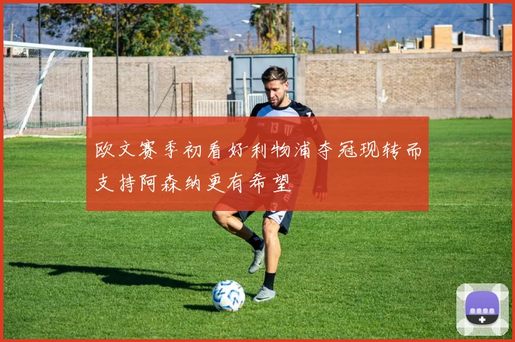 欧文赛季初看好利物浦夺冠现转而支持阿森纳更有希望
