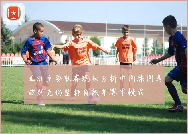 亚洲主要联赛现状分析中国韩国乌兹别克仍坚持自然年赛季模式