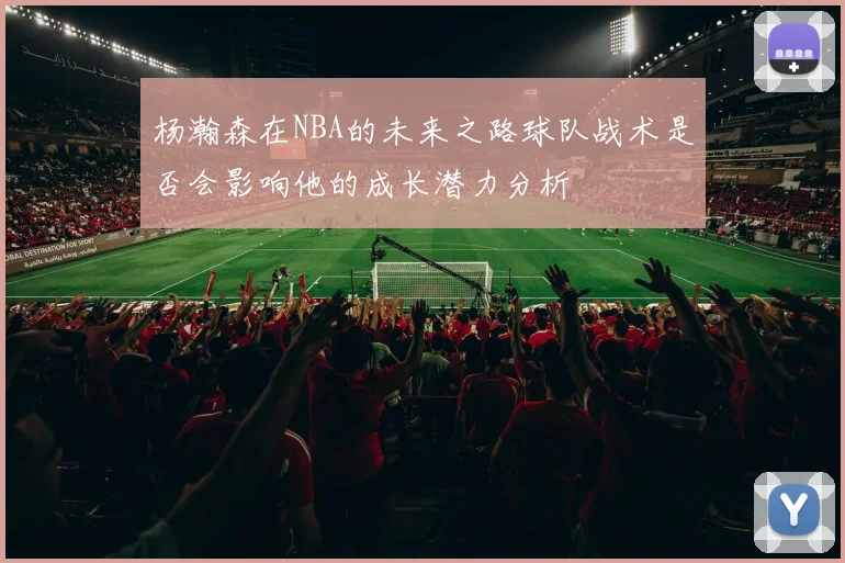 杨瀚森在NBA的未来之路球队战术是否会影响他的成长潜力分析