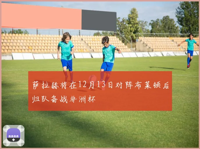 萨拉赫将在12月13日对阵布莱顿后归队备战非洲杯