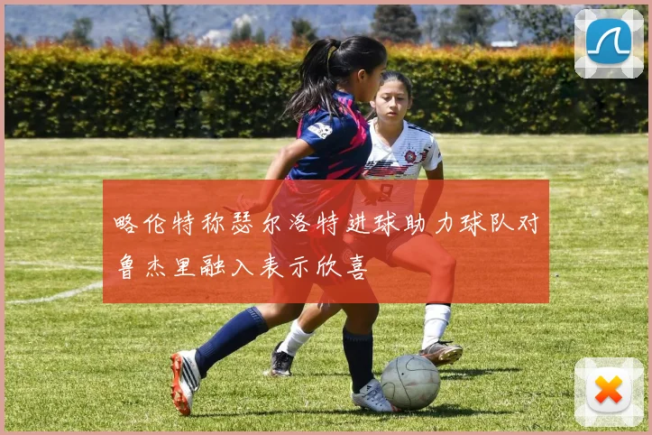 略伦特称瑟尔洛特进球助力球队对鲁杰里融入表示欣喜
