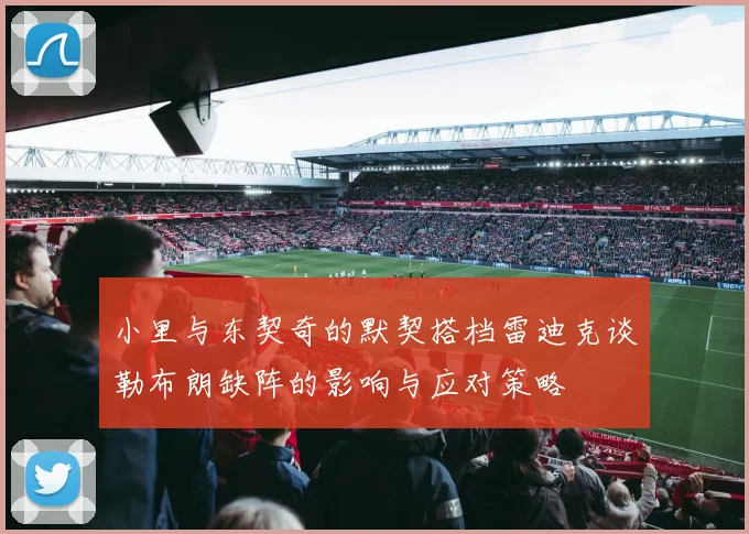 小里与东契奇的默契搭档雷迪克谈勒布朗缺阵的影响与应对策略
