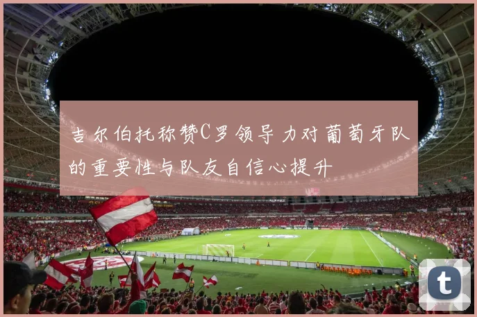 吉尔伯托称赞C罗领导力对葡萄牙队的重要性与队友自信心提升