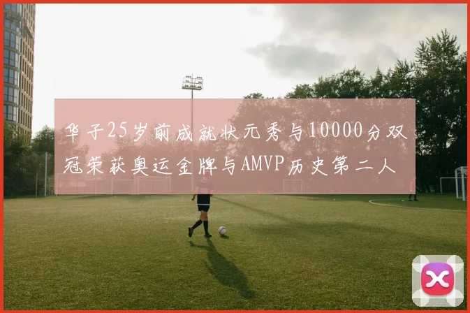 华子25岁前成就状元秀与10000分双冠荣获奥运金牌与AMVP历史第二人比肩老詹