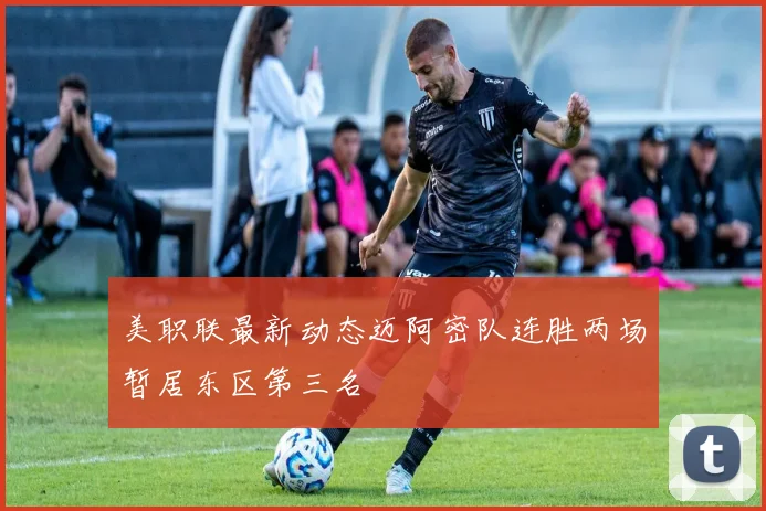 美职联最新动态迈阿密队连胜两场暂居东区第三名