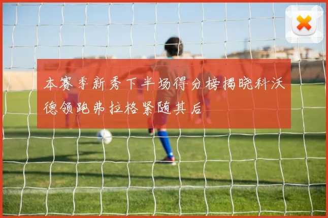 本赛季新秀下半场得分榜揭晓科沃德领跑弗拉格紧随其后