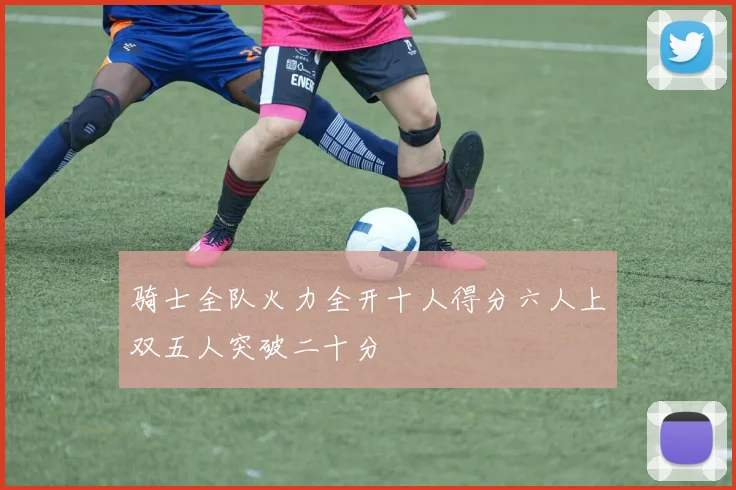 骑士全队火力全开十人得分六人上双五人突破二十分