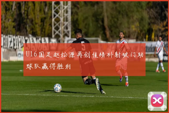 U16国足赵松源再创佳绩补射破门助球队赢得胜利