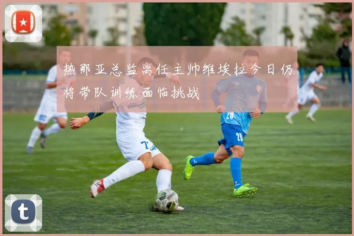 热那亚总监离任主帅维埃拉今日仍将带队训练面临挑战