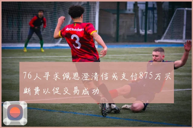 76人寻求佩恩澄清信或支付875万买断费以促交易成功