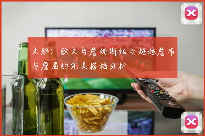 文胖：欧文与詹姆斯组合超越詹韦与詹眉的完美搭档分析