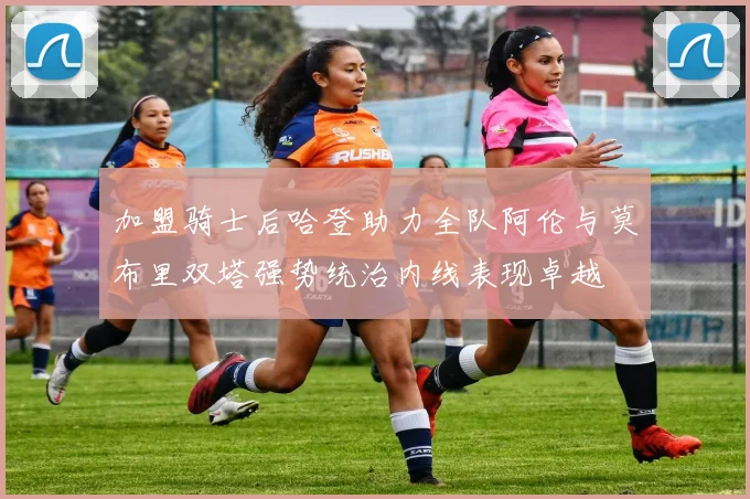 加盟骑士后哈登助力全队阿伦与莫布里双塔强势统治内线表现卓越