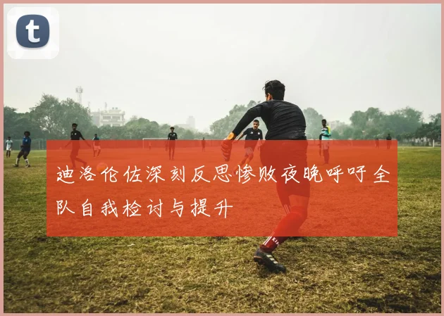 迪洛伦佐深刻反思惨败夜晚呼吁全队自我检讨与提升