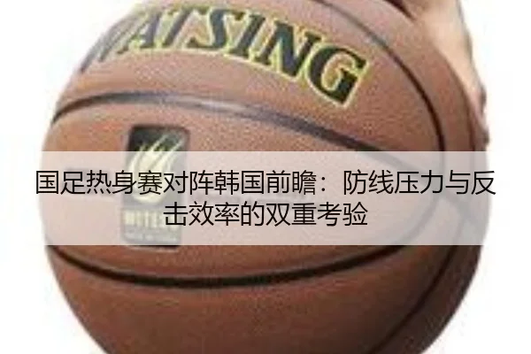 国足热身赛对阵韩国前瞻:防线压力与反击效率的双重考验